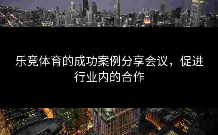 乐竞体育的成功案例分享会议，促进行业内的合作